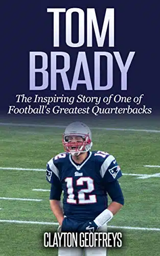 Tom Brady The Inspiring Story Of One Of FootballâS Greatest Quarterbacks (Football Biography Books)